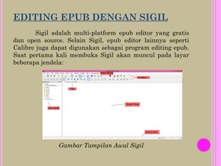 EDITING EPUB DENGAN SIGIL
Sigil adalah multi-platform epub editor yang gratis
dan open source. Selain Sigil, epub editor lainnya seperti
Calibre juga dapat digunakan sebagai program editing epub.
Saat pertama kali membuka Sigil akan muncul pada layar
beberapa jendela:
Gambar Tampilan Awal Sigil
 