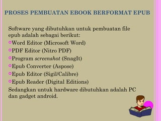 PROSES PEMBUATAN EBOOK BERFORMAT EPUB
Software yang dibutuhkan untuk pembuatan file
epub adalah sebagai berikut:
Word Editor (Microsoft Word)
PDF Editor (Nitro PDF)
Program screenshot (SnagIt)
Epub Converter (Aspose)
Epub Editor (Sigil/Calibre)
Epub Reader (Digital Editions)
Sedangkan untuk hardware dibutuhkan adalah PC
dan gadget android.
 