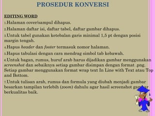 PROSEDUR KONVERSI
EDITING WORD
1.Halaman cover/sampul dihapus.
2.Halaman daftar isi, daftar tabel, daftar gambar dihapus.
3.Untuk tabel gunakan ketebalan garis minimal 1,5 pt dengan posisi
margin tengah.
4.Hapus header dan footer termasuk nomor halaman.
5.Hapus tabulasi dengan cara mendrag simbol tab kebawah.
6.Untuk bagan, rumus, huruf arab harus dijadikan gambar menggunakan
screenshot dan sebaiknya setiap gambar disimpan dengan format .png.
Setiap gambar menggunakan format wrap text In Line with Text atau Top
and Bottom.
7.Untuk tulisan arab, rumus dan formula yang diubah menjadi gambar
besarkan tampilan terlebih (zoom) dahulu agar hasil screenshot gambar
berkualitas baik.
 