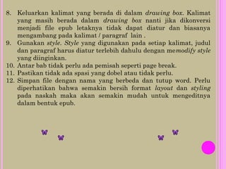 8. Keluarkan kalimat yang berada di dalam drawing box. Kalimat
yang masih berada dalam drawing box nanti jika dikonversi
menjadi file epub letaknya tidak dapat diatur dan biasanya
mengambang pada kalimat / paragraf lain .
9. Gunakan style. Style yang digunakan pada setiap kalimat, judul
dan paragraf harus diatur terlebih dahulu dengan memodify style
yang diinginkan.
10. Antar bab tidak perlu ada pemisah seperti page break.
11. Pastikan tidak ada spasi yang dobel atau tidak perlu.
12. Simpan file dengan nama yang berbeda dan tutup word. Perlu
diperhatikan bahwa semakin bersih format layout dan styling
pada naskah maka akan semakin mudah untuk mengeditnya
dalam bentuk epub.
 