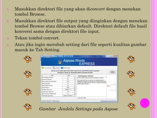 1. Masukkan direktori file yang akan diconvert dengan menekan
tombol Browse.
2. Masukkan direktori file output yang diinginkan dengan menekan
tombol Browse atau dibiarkan default. Direktori default file hasil
konversi sama dengan direktori file input.
3. Tekan tombol convert.
4. Atau jika ingin merubah setting dari file seperti kualitas gambar
masuk ke Tab Setting.
Gambar Jendela Settings pada Aspose
 