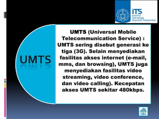 UMTS (Universal Mobile
  Telecommunication Service) :
UMTS sering disebut generasi ke
  tiga (3G). Selain menyediakan
 fasilitas akses internet (e-mail,
mms, dan browsing), UMTS juga
   menyediakan fasilitas video
  streaming, video conference,
  dan video calling). Kecepatan
  akses UMTS sekitar 480kbps.
 