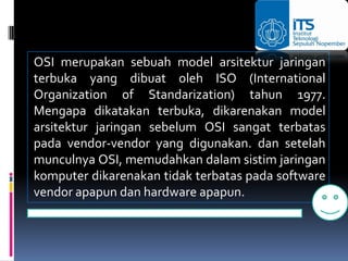 OSI merupakan sebuah model arsitektur jaringan
terbuka yang dibuat oleh ISO (International
Organization of Standarization) tahun 1977.
Mengapa dikatakan terbuka, dikarenakan model
arsitektur jaringan sebelum OSI sangat terbatas
pada vendor-vendor yang digunakan. dan setelah
munculnya OSI, memudahkan dalam sistim jaringan
komputer dikarenakan tidak terbatas pada software
vendor apapun dan hardware apapun.
 