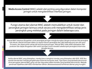 Media Access Control (MAC) adalah alat penting yang digunakan dalam komputer
                jaringan untuk mengidentifikasi interface jaringan.




    Fungsi utama dari alamat MAC adalah memudahkan untuk router dan
  perangkat jaringan lainnya untuk secara unik mengidentifikasi setiap jenis
        perangkat yang melekat pada jaringan dalam beberapa cara.


Alamat MAC biasanya ditugaskan untuk perangkat jaringan-menghubungkan dengan produsen bila perangkat
   fisik dibuat. Alamat disimpan dalam on-board memori perangkat atau oleh beberapa jenis lain dari jenis
    firmware, dan dipancarkan setiap kali terhubung ke jaringan. Alamat MAC tidak selalu ditetapkan oleh
   produsen dan dapat ditugaskan oleh switch jaringan untuk mewakili sekelompok perangkat antarmuka
                                              jaringan lainnya.




 Ketika alamat MAC yang ditetapkan, mereka harus mengikuti standar yang ditetapkan oleh IEEE. IEEE 802
 standar berasal dari metode pengalamatan Ethernet komputer awal. Tiga sistem yang berbeda penomoran
 drive penugasan alamat MAC yang unik dan digunakan dalam konteks yang berbeda administrasi. Metode
  penamaan dipelihara oleh IEEE memberikan sekitar 280000000000000 kombinasi alamat yang mungkin.
 