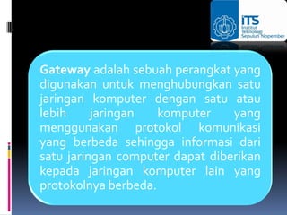 Gateway adalah sebuah perangkat yang
digunakan untuk menghubungkan satu
jaringan komputer dengan satu atau
lebih     jaringan   komputer    yang
menggunakan protokol komunikasi
yang berbeda sehingga informasi dari
satu jaringan computer dapat diberikan
kepada jaringan komputer lain yang
protokolnya berbeda.
 