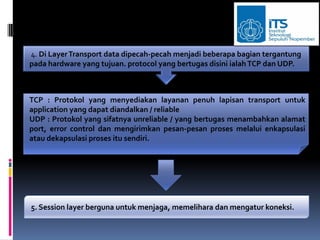 4. Di Layer Transport data dipecah-pecah menjadi beberapa bagian tergantung
pada hardware yang tujuan. protocol yang bertugas disini ialah TCP dan UDP.



TCP : Protokol yang menyediakan layanan penuh lapisan transport untuk
application yang dapat diandalkan / reliable
UDP : Protokol yang sifatnya unreliable / yang bertugas menambahkan alamat
port, error control dan mengirimkan pesan-pesan proses melalui enkapsulasi
atau dekapsulasi proses itu sendiri.




5. Session layer berguna untuk menjaga, memelihara dan mengatur koneksi.
 