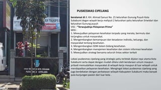 PUSKESMAS CIPELANG
beralamat di Jl. KH. Ahmad Sanusi No. 21 kelurahan Gunung Puyuh Kota
Sukabumi degan wiayah kerja meliputi 2 kelurahan yaitu kelurahan Sriwidari dan
kelurahan Gunung puyuh
VISI : “Terwujudnya Pelayanan Prima”
MISI :
1. Mewujudkan pelayanan kesehatan terpadu yang merata, bermutu dan
terjangkau untuk masyarakat.
2. Mengembangkan kemampuan dan kesadaran individu, keluarga, dan
masyarakat tentang kesehatan.
3. Mengembangkan SDM dalam bidang kesehatan.
4. Mengembangkan manajemen kesehatan dan sistem informasi kesehatan
5. Mewujudkan strategi bersama seluruh lintas sektor terkait
Lokasi puskesmas cipelang yang strategis yaitu terletak dijalan raya utama Kota
Sukabumi serta dapat dengan mudah dilalui oleh kendaraan umum maupun
pribadi memudahkan masyarakat di wilayah kerja maupun di luar wilayah untuk
mendapatkan pelayanan kesehatan. Mengingat lokasi puskesmas cipelang yang
juga berdekatan dengan perbatasan wilayah Kabupaten Sukabumi maka banyak
pula kunjungan pasien dari luar kota .
 