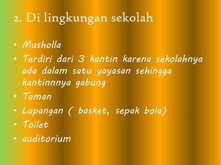 2. Di lingkungan sekolah
• Musholla
• Terdiri dari 3 kantin karena sekolahnya
ada dalam satu yayasan sehingga
kantinnnya gabung
• Taman
• Lapangan ( basket, sepak bola)
• Toilet
• auditorium
 