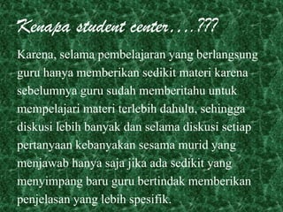 Kenapa student center….???
Karena, selama pembelajaran yang berlangsung
guru hanya memberikan sedikit materi karena
sebelumnya guru sudah memberitahu untuk
mempelajari materi terlebih dahulu, sehingga
diskusi lebih banyak dan selama diskusi setiap
pertanyaan kebanyakan sesama murid yang
menjawab hanya saja jika ada sedikit yang
menyimpang baru guru bertindak memberikan
penjelasan yang lebih spesifik.
 