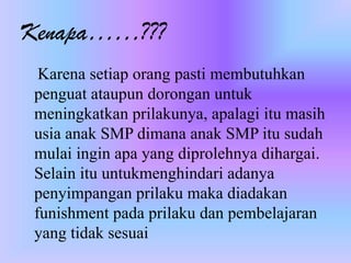 Kenapa……???
Karena setiap orang pasti membutuhkan
penguat ataupun dorongan untuk
meningkatkan prilakunya, apalagi itu masih
usia anak SMP dimana anak SMP itu sudah
mulai ingin apa yang diprolehnya dihargai.
Selain itu untukmenghindari adanya
penyimpangan prilaku maka diadakan
funishment pada prilaku dan pembelajaran
yang tidak sesuai
 
