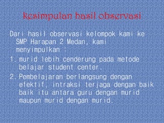 kesimpulan hasil observasi
Dari hasil observasi kelompok kami ke
SMP Harapan 2 Medan, kami
menyimpulkan :
1. murid lebih cenderung pada metode
belajar student center.
2. Pembelajaran berlangsung dengan
efektif, intraksi terjaga dengan baik
baik itu antara guru dengan murid
maupun murid dengan murid.
 