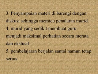 3. Penyampaian materi di barengi dengan
diskusi sehingga memicu penalaran murid.
4. murid yang sedikit membuat guru
menjadi maksimal perhatian secara merata
dan ekslusif
5. pembelajaran berjalan santai namun tetap
serius
 