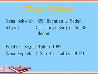 Profil Sekolah
Nama Sekolah :SMP Harapan 2 Medan
Alamat :Jl. Imam Bonjol No.35
Medan
Berdiri Sejak Tahun 1967
Nama Kepsek : Sabilal Lubis, M.Pd
 