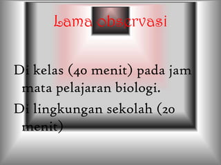 Lama observasi
Di kelas (40 menit) pada jam
mata pelajaran biologi.
Di lingkungan sekolah (20
menit)
 