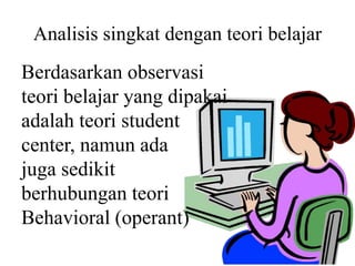 Analisis singkat dengan teori belajar
Berdasarkan observasi
teori belajar yang dipakai
adalah teori student
center, namun ada
juga sedikit
berhubungan teori
Behavioral (operant)
 