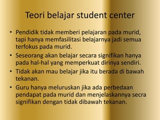 Teori belajar student center
• Pendidik tidak memberi pelajaran pada murid,
tapi hanya memfasilitasi belajarnya jadi semua
terfokus pada murid.
• Seseorang akan belajar secara signifikan hanya
pada hal-hal yang memperkuat dirinya sendiri.
• Tidak akan mau belajar jika itu berada di bawah
tekanan.
• Guru hanya meluruskan jika ada perbedaan
pendapat pada murid dan menjelaskannya secra
signifikan dengan tidak dibawah tekanan.
 