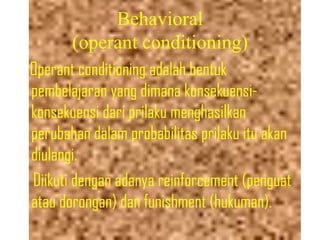 Behavioral
(operant conditioning)
Operant conditioning adalah bentuk
pembelajaran yang dimana konsekuensi-
konsekuensi dari prilaku menghasilkan
perubahan dalam probabilitas prilaku itu akan
diulangi.
Diikuti dengan adanya reinforcement (penguat
atau dorongan) dan funishment (hukuman).
 