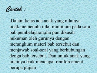 Contoh :
Dalam kelas ada anak yang nilainya
tidak memenuhi nilai minimum pada satu
bab pembelajaran,dia pun dikasih
hukuman oleh gurunya dengan
merangkum materi bab tersebut dan
menjawab soal-soal yang berhubungan
denga bab tersebut. Dan untuk anak yang
nilainya baik mendapat reinforcement
berupa pujian
 