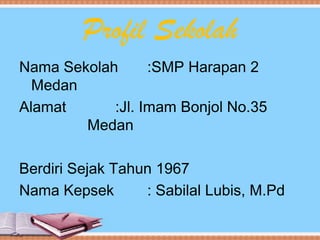 Profil Sekolah
Nama Sekolah :SMP Harapan 2
Medan
Alamat :Jl. Imam Bonjol No.35
Medan
Berdiri Sejak Tahun 1967
Nama Kepsek : Sabilal Lubis, M.Pd
 