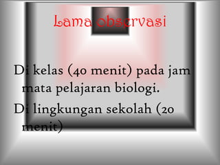 Lama observasi
Di kelas (40 menit) pada jam
mata pelajaran biologi.
Di lingkungan sekolah (20
menit)
 