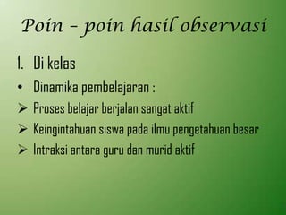 Poin – poin hasil observasi
1. Di kelas
• Dinamika pembelajaran :
 Proses belajar berjalan sangat aktif
 Keingintahuan siswa pada ilmu pengetahuan besar
 Intraksi antara guru dan murid aktif
 