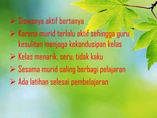  Siswanya aktif bertanya
 Karena murid terlalu aktif sehingga guru
kesulitan menjaga kekondusipan kelas
 Kelas menarik, seru, tidak kaku
 Sesama murid saling berbagi pelajaran
 Ada latihan selesai pembelajaran
 