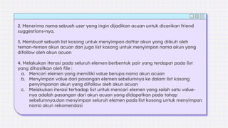 2. Menerima nama sebuah user yang ingin dijadikan acuan untuk dicarikan friend
suggestions-nya.
3. Membuat sebuah list kosong untuk menyimpan daftar akun yang diikuti oleh
teman-teman akun acuan dan juga list kosong untuk menyimpan nama akun yang
difollow oleh akun acuan
4. Melakukan iterasi pada seluruh elemen berbentuk pair yang terdapat pada list
yang dihasilkan oleh file :
a. Mencari elemen yang memiliki value berupa nama akun acuan
b. Menyimpan value dari pasangan elemen sebelumnya ke dalam list kosong
penyimpanan akun yang difollow oleh akun acuan
c. Melakukan iterasi terhadap list untuk mencari elemen yang salah satu value-
nya adalah pasangan dari akun acuan yang didapatkan pada tahap
sebelumnya.dan menyimpan seluruh elemen pada list kosong untuk menyimpan
nama akun rekomendasi
 