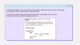 5. Menghilangkan akun mutual (sudah diikuti oleh akun acuan) dari list yang
menyimpan nama-nama akun rekomendasi.
6. Mencari jumlah mutual yang dimiliki oleh list dengan akun acuan.
Implementasinya adalah sebagai berikut :
 