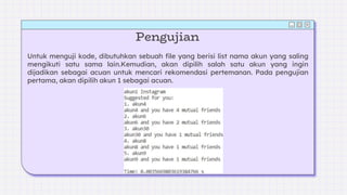 Pengujian
Untuk menguji kode, dibutuhkan sebuah file yang berisi list nama akun yang saling
mengikuti satu sama lain.Kemudian, akan dipilih salah satu akun yang ingin
dijadikan sebagai acuan untuk mencari rekomendasi pertemanan. Pada pengujian
pertama, akan dipilih akun 1 sebagai acuan.
 