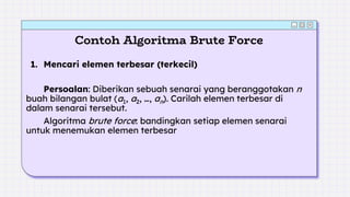 Contoh Algoritma Brute Force
1. Mencari elemen terbesar (terkecil)
Persoalan: Diberikan sebuah senarai yang beranggotakan n
buah bilangan bulat (a1, a2, …, an). Carilah elemen terbesar di
dalam senarai tersebut.
Algoritma brute force: bandingkan setiap elemen senarai
untuk menemukan elemen terbesar
 