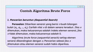 Contoh Algoritma Brute Force
2. Pencarian beruntun (Sequential Search)
Persoalan: Diberikan senarai yang berisi n buah bilangan
bulat (a1, a2, …, an). Carilah nilai x di dalam senara tersebut. Jika x
ditemukan, maka keluarannya adalah indeks elemen senarai, jika
x tidak ditemukan, maka keluarannya adalah 0.
Algoritma brute force (sequential serach): setiap elemen
senarai dibandingkan dengan x. Pencarian selesai jika x
ditemukan atau elemen senarai sudah habis diperiksa.
 