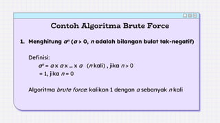 Contoh Algoritma Brute Force
1. Menghitung an (a > 0, n adalah bilangan bulat tak-negatif)
Definisi:
an = a x a x … x a (n kali) , jika n > 0
= 1, jika n = 0
Algoritma brute force: kalikan 1 dengan a sebanyak n kali
 