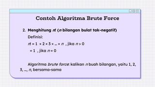 Contoh Algoritma Brute Force
2. Menghitung n! (n bilangan bulat tak-negatif)
Definisi:
n! = 1 × 2 × 3 × … × n , jika n > 0
= 1 , jika n = 0
Algoritma brute force: kalikan n buah bilangan, yaitu 1, 2,
3, …, n, bersama-sama
 