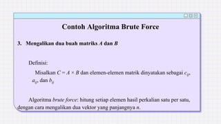 Contoh Algoritma Brute Force
3. Mengalikan dua buah matriks A dan B
Definisi:
Misalkan C = A × B dan elemen-elemen matrik dinyatakan sebagai cij,
aij, dan bij
Algoritma brute force: hitung setiap elemen hasil perkalian satu per satu,
dengan cara mengalikan dua vektor yang panjangnya n.
 