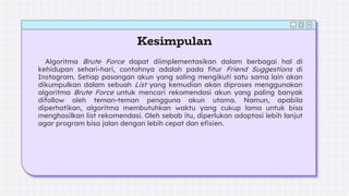 Kesimpulan
Algoritma Brute Force dapat diimplementasikan dalam berbagai hal di
kehidupan sehari-hari, contohnya adalah pada fitur Friend Suggestions di
Instagram. Setiap pasangan akun yang saling mengikuti satu sama lain akan
dikumpulkan dalam sebuah List yang kemudian akan diproses menggunakan
algoritma Brute Force untuk mencari rekomendasi akun yang paling banyak
difollow oleh teman-teman pengguna akun utama. Namun, apabila
diperhatikan, algoritma membutuhkan waktu yang cukup lama untuk bisa
menghasilkan list rekomendasi. Oleh sebab itu, diperlukan adaptasi lebih lanjut
agar program bisa jalan dengan lebih cepat dan efisien.
 