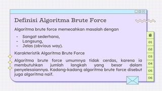 Definisi Algoritma Brute Force
Algoritma brute force memecahkan masalah dengan
- Sangat sederhana,
- Langsung,
- Jelas (obvious way).
Karakteristik Algoritma Brute Force
Algoritma brute force umumnya tidak cerdas, karena ia
membutuhkan jumlah langkah yang besar dalam
penyelesaiannya. Kadang-kadang algoritma brute force disebut
juga algoritma naif.
01
02
03
04
05
06
 