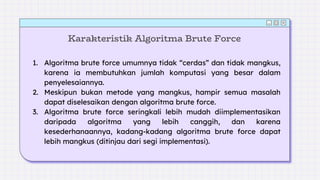 Karakteristik Algoritma Brute Force
1. Algoritma brute force umumnya tidak “cerdas” dan tidak mangkus,
karena ia membutuhkan jumlah komputasi yang besar dalam
penyelesaiannya.
2. Meskipun bukan metode yang mangkus, hampir semua masalah
dapat diselesaikan dengan algoritma brute force.
3. Algoritma brute force seringkali lebih mudah diimplementasikan
daripada algoritma yang lebih canggih, dan karena
kesederhanaannya, kadang-kadang algoritma brute force dapat
lebih mangkus (ditinjau dari segi implementasi).
 