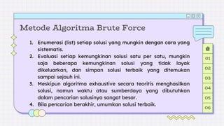Metode Algoritma Brute Force
01
02
03
04
05
06
1. Enumerasi (list) setiap solusi yang mungkin dengan cara yang
sistematis.
2. Evaluasi setiap kemungkinan solusi satu per satu, mungkin
saja beberapa kemungkinan solusi yang tidak layak
dikeluarkan, dan simpan solusi terbaik yang ditemukan
sampai sejauh ini.
3. Meskipun algoritma exhaustive secara teoritis menghasilkan
solusi, namun waktu atau sumberdaya yang dibutuhkan
dalam pencarian solusinya sangat besar.
4. Bila pencarian berakhir, umumkan solusi terbaik.
 