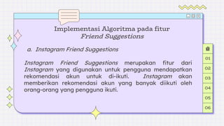 a. Instagram Friend Suggestions
Instagram Friend Suggestions merupakan fitur dari
Instagram yang digunakan untuk pengguna mendapatkan
rekomendasi akun untuk di-ikuti. Instagram akan
memberikan rekomendasi akun yang banyak diikuti oleh
orang-orang yang pengguna ikuti.
Implementasi Algoritma pada fitur
Friend Suggestions
01
02
03
04
05
06
 