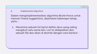 Dalam mengimplementasikan algoritma Brute-Force untuk
mencari friend suggestions, diperlukan beberapa tahap,
yaitu :
1. Menerima sebuah list berisi daftar akun yang saling
mengikuti satu sama lain. List ini didapatkan dari
sebuah file dan akan di ekstrak dengan cara berikut :
b. Implementasi Algoritma
 