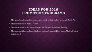 IDEAS FOR 2016
PROMOTION PROGRAMS
• Mengadakan kompetisi mendesain batik untuk badan pesawat Batik Air.
• Membuat kuis di Social Media
• Membuat user experience dengan teknologi Augmented Reality
• Memasang iklan pada media konvensional seperti Koran dan Majalah yang
segmented
 