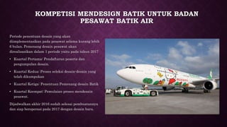 KOMPETISI MENDESIGN BATIK UNTUK BADAN
PESAWAT BATIK AIR
Periode penentuan desain yang akan
diimplementasikan pada pesawat selama kurang lebih
6 bulan. Pemenang desain pesawat akan
direalisasikan dalam 1 periode yaitu pada tahun 2017
• Kuartal Pertama: Pendaftaran peserta dan
pengumpulan desain.
• Kuartal Kedua: Proses seleksi desain-desain yang
telah dikumpukan
• Kuartal Ketiga: Penentuan Pemenang desain Batik
• Kuartal Keempat: Pemulaian proses mendesain
pesawat.
Dijadwalkan akhir 2016 sudah selesai pembuatannya
dan siap beroperasi pada 2017 dengan desain baru.
 