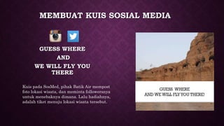 MEMBUAT KUIS SOSIAL MEDIA
GUESS WHERE
AND
WE WILL FLY YOU
THERE
Kuis pada SosMed, pihak Batik Air mempost
foto lokasi wisata, dan meminta followersnya
untuk menebaknya dimana. Lalu hadiahnya,
adalah tiket menuju lokasi wisata tersebut.
 
