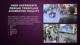 USER EXPERIENCE
DENGAN TEKNOLOGI
AUGMENTED REALITY
Memanfaatkan teknologi augmented reality,
untuk membuat user experience bagi calon
konsumen. Di tempatkan pada Mall-Mall di
Indonesia sesuai dengan adanya route flight di
kota tersebut oleh Batik Air, seperti:
• Jakarta
• Bali
• Surabaya
• Jogjakarta
• Makassar
• dllc
 
