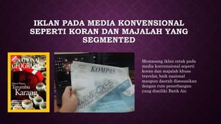 IKLAN PADA MEDIA KONVENSIONAL
SEPERTI KORAN DAN MAJALAH YANG
SEGMENTED
Memasang iklan cetak pada
media konvensional seperti
koran dan majalah khuss
traveler, baik nasional
maupun daerah disesuaikan
dengan rute penerbangan
yang dimiliki Batik Air.
 