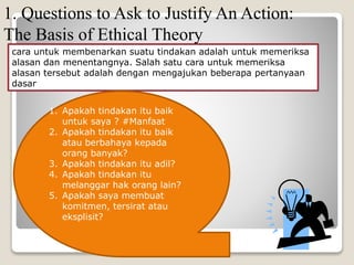 1. Questions to Ask to Justify An Action:
The Basis of Ethical Theory
cara untuk membenarkan suatu tindakan adalah untuk memeriksa
alasan dan menentangnya. Salah satu cara untuk memeriksa
alasan tersebut adalah dengan mengajukan beberapa pertanyaan
dasar
1. Apakah tindakan itu baik
untuk saya ? #Manfaat
2. Apakah tindakan itu baik
atau berbahaya kepada
orang banyak?
3. Apakah tindakan itu adil?
4. Apakah tindakan itu
melanggar hak orang lain?
5. Apakah saya membuat
komitmen, tersirat atau
eksplisit?
 