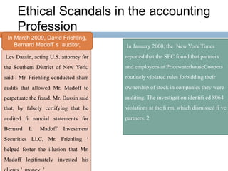 Ethical Scandals in the accounting
Profession
In March 2009, David Friehling,
Bernard Madoff’ s auditor,
Lev Dassin, acting U.S. attorney for
the Southern District of New York,
said : Mr. Friehling conducted sham
audits that allowed Mr. Madoff to
perpetuate the fraud. Mr. Dassin said
that, by falsely certifying that he
audited ﬁ nancial statements for
Bernard L. Madoff Investment
Securities LLC, Mr. Friehling ‘
helped foster the illusion that Mr.
Madoff legitimately invested his
In January 2000, the New York Times
reported that the SEC found that partners
and employees at PricewaterhouseCoopers
routinely violated rules forbidding their
ownership of stock in companies they were
auditing. The investigation identiﬁ ed 8064
violations at the ﬁ rm, which dismissed ﬁ ve
partners. 2
 