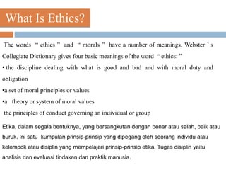 What Is Ethics?
The words “ ethics ” and “ morals ” have a number of meanings. Webster ’ s
Collegiate Dictionary gives four basic meanings of the word “ ethics: ”
• the discipline dealing with what is good and bad and with moral duty and
obligation
•a set of moral principles or values
•a theory or system of moral values
the principles of conduct governing an individual or group
Etika, dalam segala bentuknya, yang bersangkutan dengan benar atau salah, baik atau
buruk. Ini satu kumpulan prinsip-prinsip yang dipegang oleh seorang individu atau
kelompok atau disiplin yang mempelajari prinsip-prinsip etika. Tugas disiplin yaitu
analisis dan evaluasi tindakan dan praktik manusia.
 