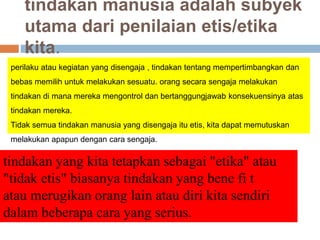 tindakan manusia adalah subyek
utama dari penilaian etis/etika
kita.
perilaku atau kegiatan yang disengaja , tindakan tentang mempertimbangkan dan
bebas memilih untuk melakukan sesuatu. orang secara sengaja melakukan
tindakan di mana mereka mengontrol dan bertanggungjawab konsekuensinya atas
tindakan mereka.
Tidak semua tindakan manusia yang disengaja itu etis, kita dapat memutuskan
melakukan apapun dengan cara sengaja.
tindakan yang kita tetapkan sebagai "etika" atau
"tidak etis" biasanya tindakan yang bene fi t
atau merugikan orang lain atau diri kita sendiri
dalam beberapa cara yang serius.
 