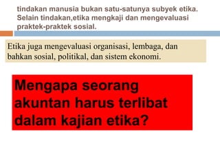 tindakan manusia bukan satu-satunya subyek etika.
Selain tindakan,etika mengkaji dan mengevaluasi
praktek-praktek sosial.
Etika juga mengevaluasi organisasi, lembaga, dan
bahkan sosial, politikal, dan sistem ekonomi.
Mengapa seorang
akuntan harus terlibat
dalam kajian etika?
 